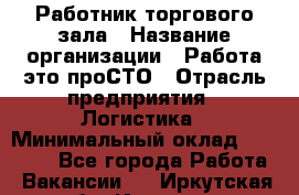 Работник торгового зала › Название организации ­ Работа-это проСТО › Отрасль предприятия ­ Логистика › Минимальный оклад ­ 27 000 - Все города Работа » Вакансии   . Иркутская обл.,Иркутск г.